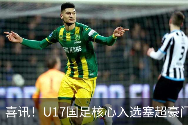 喜讯！U17国足核心入选塞超豪门U19季前集训24人名单，值得期待